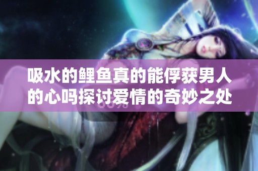 吸水的鲤鱼真的能俘获男人的心吗探讨爱情的奇妙之处