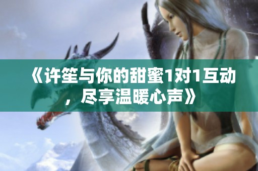 《许笙与你的甜蜜1对1互动，尽享温暖心声》