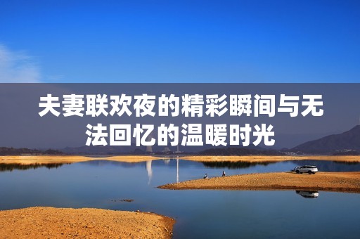 夫妻联欢夜的精彩瞬间与无法回忆的温暖时光