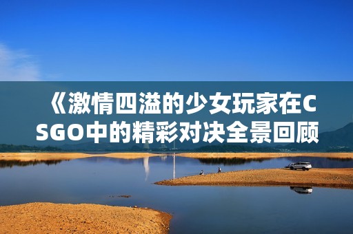 《激情四溢的少女玩家在CSGO中的精彩对决全景回顾》