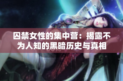囚禁女性的集中营：揭露不为人知的黑暗历史与真相