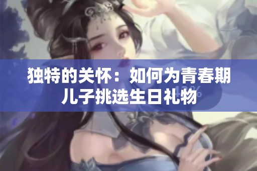 独特的关怀：如何为青春期儿子挑选生日礼物