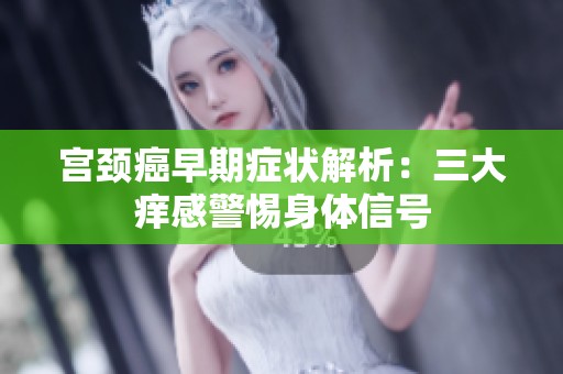 宫颈癌早期症状解析：三大痒感警惕身体信号