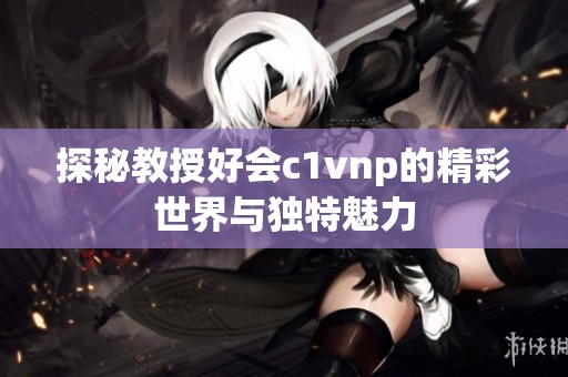探秘教授好会c1vnp的精彩世界与独特魅力
