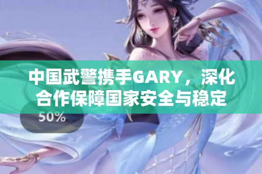 中国武警携手GARY，深化合作保障国家安全与稳定
