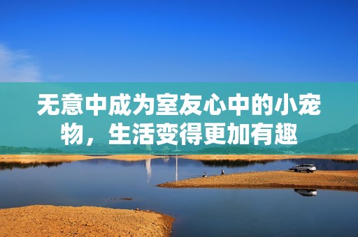 无意中成为室友心中的小宠物，生活变得更加有趣