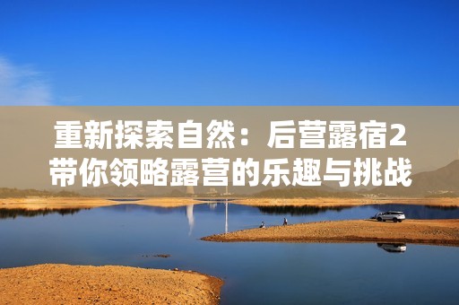 重新探索自然：后营露宿2带你领略露营的乐趣与挑战