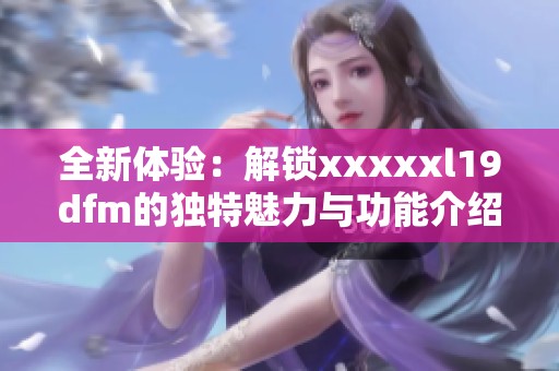 全新体验：解锁xxxxxl19dfm的独特魅力与功能介绍