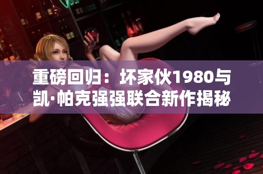 重磅回归：坏家伙1980与凯·帕克强强联合新作揭秘