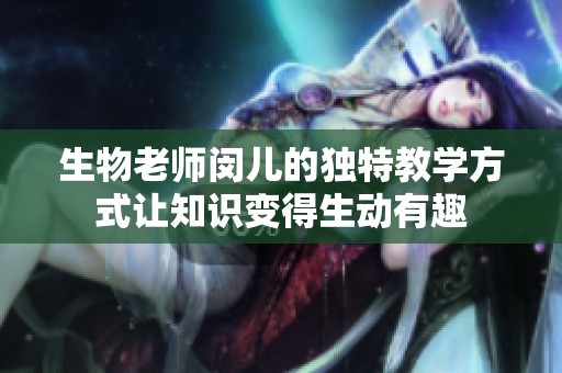 生物老师闵儿的独特教学方式让知识变得生动有趣