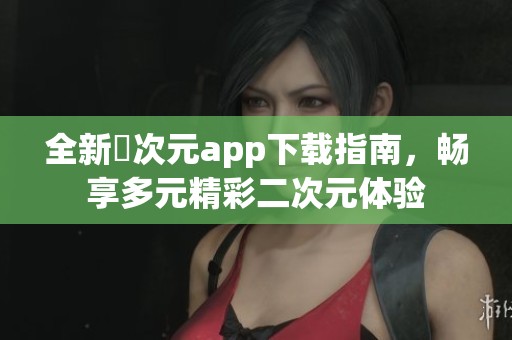 全新囧次元app下载指南，畅享多元精彩二次元体验