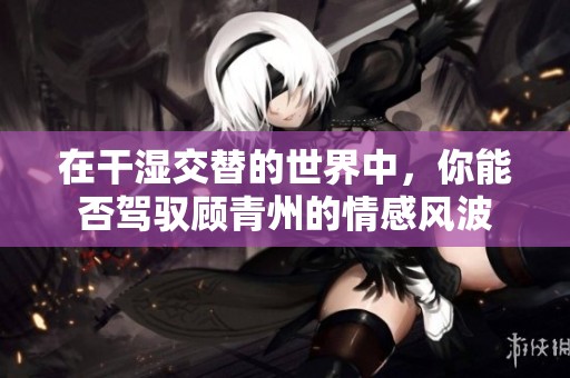 在干湿交替的世界中，你能否驾驭顾青州的情感风波