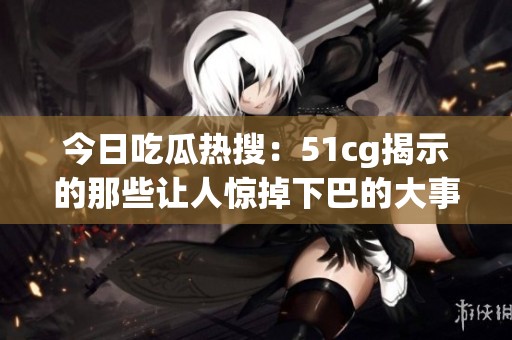 今日吃瓜热搜：51cg揭示的那些让人惊掉下巴的大事件