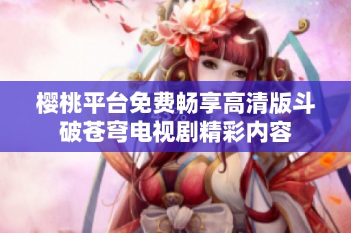 樱桃平台免费畅享高清版斗破苍穹电视剧精彩内容
