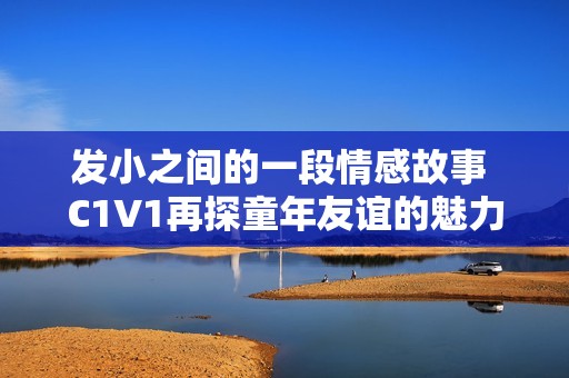 发小之间的一段情感故事 C1V1再探童年友谊的魅力与变迁