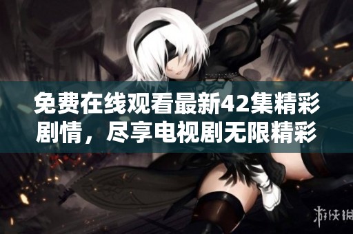 免费在线观看最新42集精彩剧情，尽享电视剧无限精彩内容