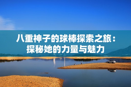八重神子的球棒探索之旅：探秘她的力量与魅力