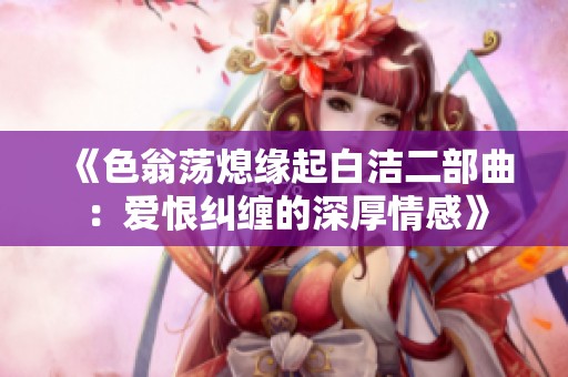《色翁荡熄缘起白洁二部曲：爱恨纠缠的深厚情感》