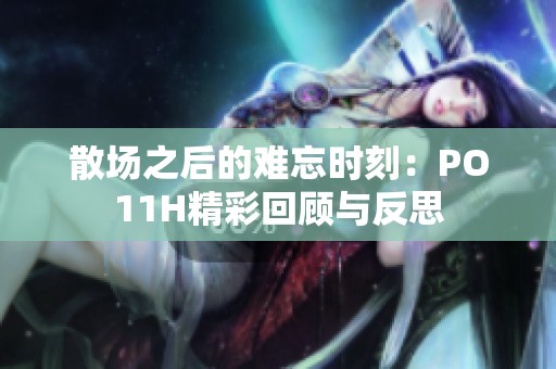 散场之后的难忘时刻：PO11H精彩回顾与反思