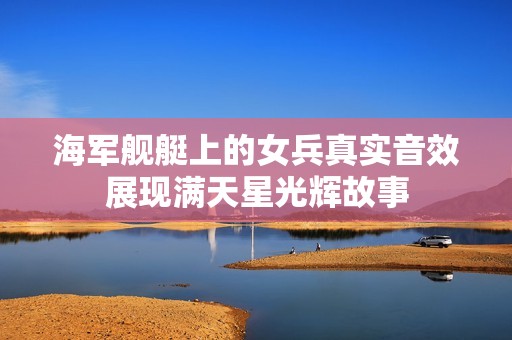 海军舰艇上的女兵真实音效展现满天星光辉故事