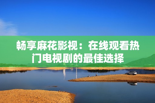 畅享麻花影视：在线观看热门电视剧的最佳选择