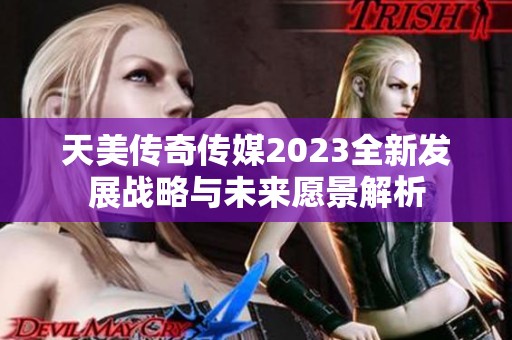 天美传奇传媒2023全新发展战略与未来愿景解析