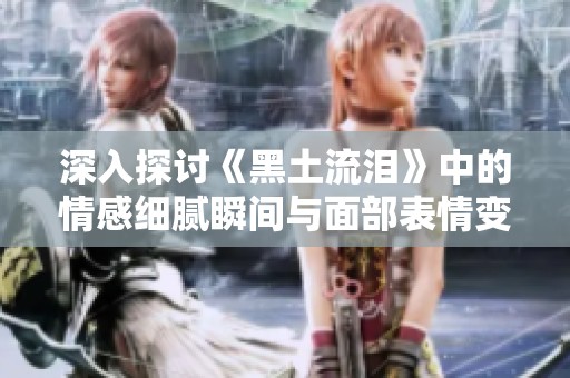 深入探讨《黑土流泪》中的情感细腻瞬间与面部表情变化