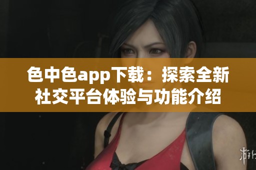 色中色app下载：探索全新社交平台体验与功能介绍