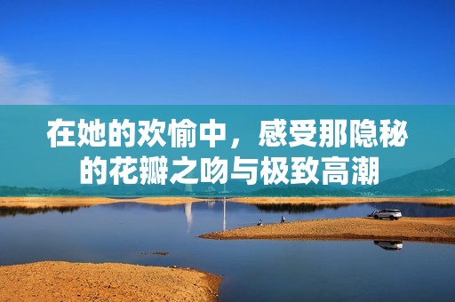 在她的欢愉中，感受那隐秘的花瓣之吻与极致高潮