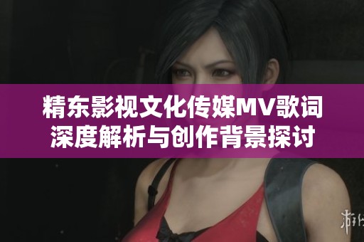 精东影视文化传媒MV歌词深度解析与创作背景探讨