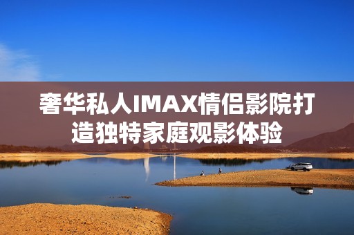 奢华私人IMAX情侣影院打造独特家庭观影体验