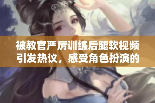 被教官严厉训练后腿软视频引发热议，感受角色扮演的极限挑战