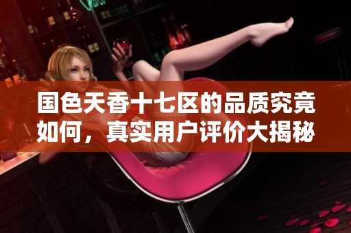 国色天香十七区的品质究竟如何，真实用户评价大揭秘