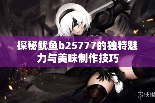 探秘鱿鱼b25777的独特魅力与美味制作技巧
