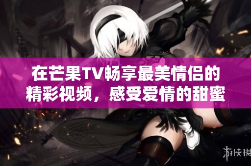 在芒果TV畅享最美情侣的精彩视频，感受爱情的甜蜜瞬间