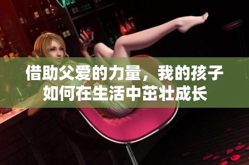 借助父爱的力量，我的孩子如何在生活中茁壮成长