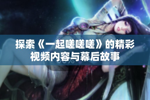 探索《一起嗟嗟嗟》的精彩视频内容与幕后故事