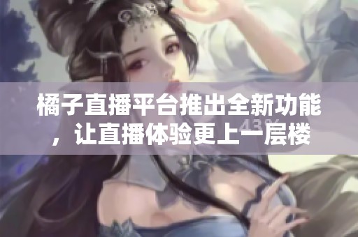 橘子直播平台推出全新功能，让直播体验更上一层楼