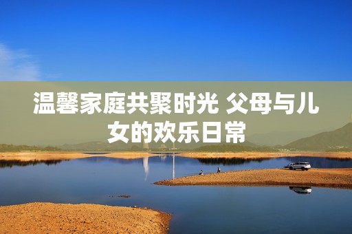 温馨家庭共聚时光 父母与儿女的欢乐日常