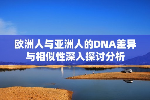 欧洲人与亚洲人的DNA差异与相似性深入探讨分析
