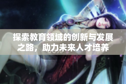 探索教育领域的创新与发展之路，助力未来人才培养