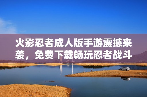 火影忍者成人版手游震撼来袭，免费下载畅玩忍者战斗世界