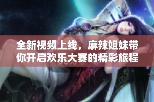 全新视频上线，麻辣姐妹带你开启欢乐大赛的精彩旅程