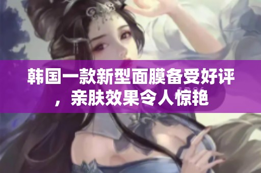 韩国一款新型面膜备受好评，亲肤效果令人惊艳