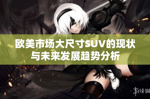 欧美市场大尺寸SUV的现状与未来发展趋势分析