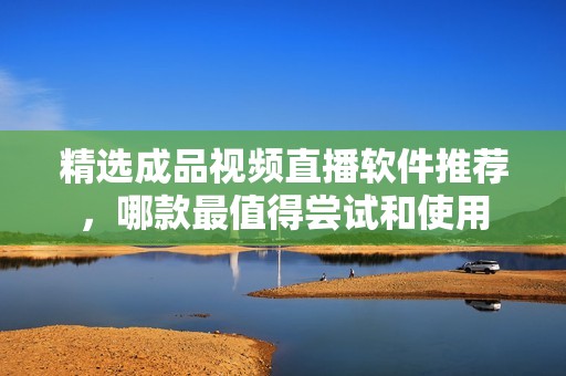 精选成品视频直播软件推荐，哪款最值得尝试和使用