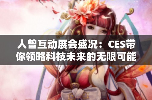 人曾互动展会盛况：CES带你领略科技未来的无限可能