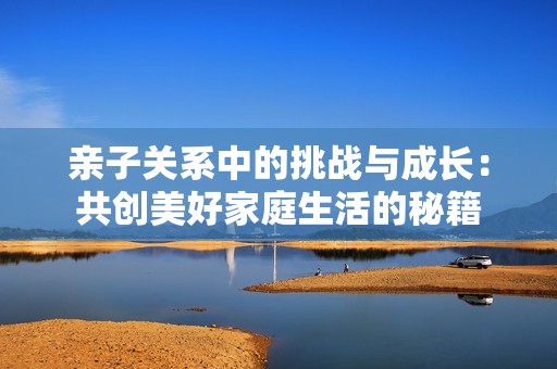亲子关系中的挑战与成长：共创美好家庭生活的秘籍