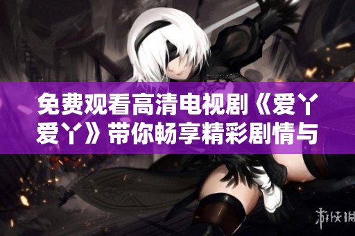 免费观看高清电视剧《爱丫爱丫》带你畅享精彩剧情与浪漫爱情
