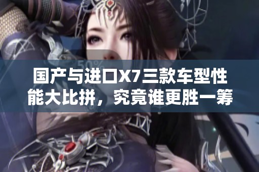国产与进口X7三款车型性能大比拼，究竟谁更胜一筹